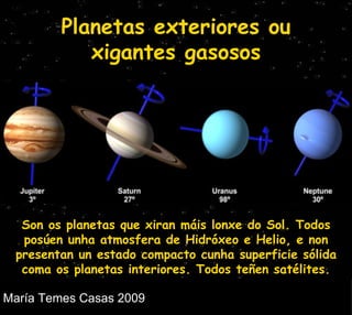 Planetas exteriores ou xigantes gasosos Son os planetas que xiran máis lonxe do Sol. Todos posúen unha atmosfera de Hidróxeo e Helio, e non  presentan un estado compacto cunha superficie sólida coma os planetas interiores. Todos teñen satélites. 