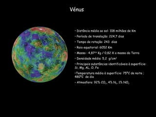 Vénus Distância média ao sol: 108 milhões de Km Período de translação: 224,7 dias  Tempo de rotação: 243  dias Raio equatorial: 6052 Km Massa : 4,87 24  Kg / 0,82 X a massa da Terra Densidade média: 5,2  g/cm 3 Principais substâncias identificáveis à superfície: Si, Mg, AL, O, Fe Temperatura média à superfície: 75ºC de noite ;480ºC  de dia Atmosfera: 92% CO 2 , 4% N 2 , 1% NO 2 