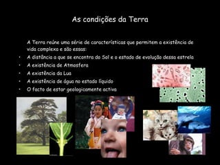 As condições da Terra A Terra reúne uma série de características que permitem a existência de vida complexa e são essas: A distância a que se encontra do Sol e o estado de evolução dessa estrela A existência de Atmosfera A existência da Lua A existência de água no estado líquido O facto de estar geologicamente activa 