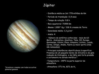 Júpiter Distância média ao Sol: 778 milhões de Km Período de translação: 11,9 anos  Tempo de rotação: 9,8 h Raio equatorial: 71998 Km Massa: 1,900 27  Kg / 318 X a massa da Terra Densidade média: 1,3 g/cm 3 Anéis: 4 Número de satélites conhecidos - mais de 63: Metis , Andrasteia, Amalteia, Tebe, IO, Europa, Ganimedes, Calisto, Elara, Himalaia, Lisiteia,, Leeda, Carme, Sínope, Anake, Pasife (a maior parte ainda não nomeados). Principais substâncias identificáveis à superfície: Presença de um pequeno núcleo de Silicatos e de gelo rodeado de Hidrogénio  e de Hélio sob forte pressão e certamente no estado metálico.* Temperatura: -145ºC na parte superior da atmosfera  Atmosfera: 17% He, 82% de H 2 *Acontece o mesmo com todos os outros planetas gasosos 