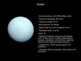 Urano Distância média ao Sol: 2870 milhões de Km Período de translação: 83,7 anos  Tempo de rotação: 17,2 h Raio equatorial: 26 145 Km Massa: 8,68 25  Kg / 15 X a massa da Terra Densidade média: 1,1 g/cm 3 Anéis: 10 Número de Satélites conhecidos 27: Miranda, Ariel, Titânia, Oberon, Cordélia, Ofélia, Bianca, Cressida , Desdenôna , Julieta, Pórcia, Rosalinda, Belinda, Pouck (alguns não estão nomeados) Temperatura: -233ºC na parte superior da atmosfera  Atmosfera: 83% de hidrogénio, 15% de hélio e 2% de metano 
