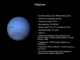 Neptuno Distância média ao Sol: 4500 milhões de Km Período de translação: 166 anos  Tempo de rotação: 17,8 h Raio equatorial: 24 300 Km Massa: 1,0247 26  Kg / 17 X a massa da Terra Densidade média: 1,7 g/cm 3 Anéis: 4 Número de Satélites conhecidos mais de 8: Nereide, Náide, Talassa, Lepina, Galateia, Larissa, Proteu, Tritão Temperatura: -193ºC na parte superior da atmosfera  Atmosfera: 74% H 2 , 25% He,  1% de CH 4  (explica o tom azulado) Os ventos de Neptuno são os mais rápidos do Sistema Solar atingindo 2000 Km/h 