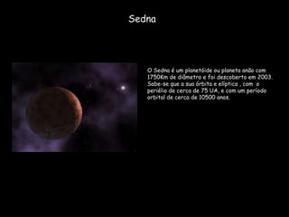 Sedna O Sedna é um planetóide ou planeta anão com 1750Km de diâmetro e foi descoberto em 2003. Sabe-se que a sua órbita e elíptica , com  o periélio de cerca de 75 UA, e com um período orbital de cerca de 10500 anos. 