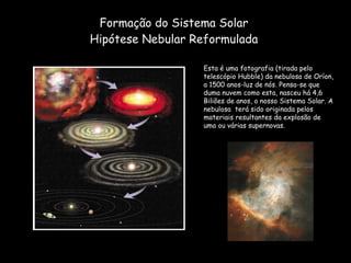 Formação do Sistema Solar Hipótese Nebular Reformulada Esta é uma fotografia (tirada pelo telescópio Hubble) da nebulosa de Oríon, a 1500 anos-luz de nós. Pensa-se que duma nuvem como esta, nasceu há 4,6 Biliões de anos, o nosso Sistema Solar. A nebulosa  terá sido originada pelos materiais resultantes da explosão de uma ou várias supernovas. 