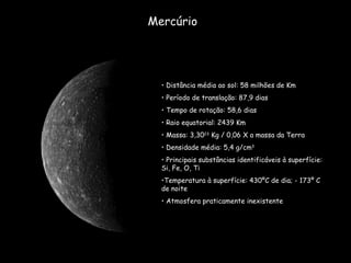 Mercúrio Distância média ao sol: 58 milhões de Km Período de translação: 87,9 dias  Tempo de rotação: 58,6 dias Raio equatorial: 2439 Km Massa: 3,30 23  Kg / 0,06 X a massa da Terra Densidade média: 5,4 g/cm 3 Principais substâncias identificáveis à superfície: Si, Fe, O, Ti Temperatura à superfície: 430ºC de dia; - 173º C de noite Atmosfera praticamente inexistente 