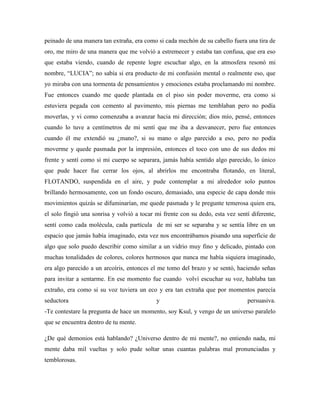 peinado de una manera tan extraña, era como si cada mechón de su cabello fuera una tira de
oro, me miro de una manera que me volvió a estremecer y estaba tan confusa, que era eso
que estaba viendo, cuando de repente logre escuchar algo, en la atmosfera resonó mi
nombre, “LUCIA”; no sabía si era producto de mi confusión mental o realmente eso, que
yo miraba con una tormenta de pensamientos y emociones estaba proclamando mi nombre.
Fue entonces cuando me quede plantada en el piso sin poder moverme, era como si
estuviera pegada con cemento al pavimento, mis piernas me temblaban pero no podía
moverlas, y vi como comenzaba a avanzar hacia mi dirección; dios mío, pensé, entonces
cuando lo tuve a centímetros de mi sentí que me iba a desvanecer, pero fue entonces
cuando él me extendió su ¿mano?, si su mano o algo parecido a eso, pero no podía
moverme y quede pasmada por la impresión, entonces el toco con uno de sus dedos mi
frente y sentí como si mi cuerpo se separara, jamás había sentido algo parecido, lo único
que pude hacer fue cerrar los ojos, al abrirlos me encontraba flotando, en literal,
FLOTANDO, suspendida en el aire, y pude contemplar a mi alrededor solo puntos
brillando hermosamente, con un fondo oscuro, demasiado, una especie de capa donde mis
movimientos quizás se difuminarían, me quede pasmada y le pregunte temerosa quien era,
el solo fingió una sonrisa y volvió a tocar mi frente con su dedo, esta vez sentí diferente,
sentí como cada molécula, cada partícula de mi ser se separaba y se sentía libre en un
espacio que jamás había imaginado, esta vez nos encontrábamos pisando una superficie de
algo que solo puedo describir como similar a un vidrio muy fino y delicado, pintado con
muchas tonalidades de colores, colores hermosos que nunca me había siquiera imaginado,
era algo parecido a un arcoíris, entonces el me tomo del brazo y se sentó, haciendo señas
para invitar a sentarme. En ese momento fue cuando volví escuchar su voz, hablaba tan
extraño, era como si su voz tuviera un eco y era tan extraña que por momentos parecía
seductora y persuasiva.
-Te contestare la pregunta de hace un momento, soy Ksul, y vengo de un universo paralelo
que se encuentra dentro de tu mente.
¿De qué demonios está hablando? ¿Universo dentro de mi mente?, no entiendo nada, mi
mente daba mil vueltas y solo pude soltar unas cuantas palabras mal pronunciadas y
temblorosas.
 