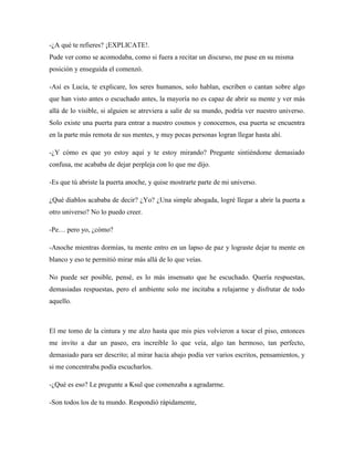 -¿A qué te refieres? ¡EXPLICATE!.
Pude ver como se acomodaba, como si fuera a recitar un discurso, me puse en su misma
posición y enseguida el comenzó.
-Así es Lucía, te explicare, los seres humanos, solo hablan, escriben o cantan sobre algo
que han visto antes o escuchado antes, la mayoría no es capaz de abrir su mente y ver más
allá de lo visible, si alguien se atreviera a salir de su mundo, podría ver nuestro universo.
Solo existe una puerta para entrar a nuestro cosmos y conocernos, esa puerta se encuentra
en la parte más remota de sus mentes, y muy pocas personas logran llegar hasta ahí.
-¿Y cómo es que yo estoy aquí y te estoy mirando? Pregunte sintiéndome demasiado
confusa, me acababa de dejar perpleja con lo que me dijo.
-Es que tú abriste la puerta anoche, y quise mostrarte parte de mi universo.
¿Qué diablos acababa de decir? ¿Yo? ¿Una simple abogada, logré llegar a abrir la puerta a
otro universo? No lo puedo creer.
-Pe… pero yo, ¿cómo?
-Anoche mientras dormías, tu mente entro en un lapso de paz y lograste dejar tu mente en
blanco y eso te permitió mirar más allá de lo que veías.
No puede ser posible, pensé, es lo más insensato que he escuchado. Quería respuestas,
demasiadas respuestas, pero el ambiente solo me incitaba a relajarme y disfrutar de todo
aquello.
El me tomo de la cintura y me alzo hasta que mis pies volvieron a tocar el piso, entonces
me invito a dar un paseo, era increíble lo que veía, algo tan hermoso, tan perfecto,
demasiado para ser descrito; al mirar hacia abajo podía ver varios escritos, pensamientos, y
si me concentraba podía escucharlos.
-¿Qué es eso? Le pregunte a Ksul que comenzaba a agradarme.
-Son todos los de tu mundo. Respondió rápidamente,
 