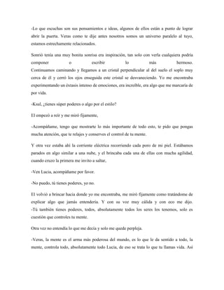 -Lo que escuchas son sus pensamientos e ideas, algunos de ellos están a punto de lograr
abrir la puerta. Veras como te dije antes nosotros somos un universo paralelo al tuyo,
estamos estrechamente relacionados.
Sonrió tenía una muy bonita sonrisa era inspiración, tan solo con verla cualquiera podría
componer o escribir lo más hermoso.
Continuamos caminando y llegamos a un cristal perpendicular al del suelo el soplo muy
cerca de él y cerró los ojos enseguida este cristal se desvaneciendo. Yo me encontraba
experimentando un éxtasis intenso de emociones, era increíble, era algo que me marcaría de
por vida.
-Ksul, ¿tienes súper poderes o algo por el estilo?
El empezó a reír y me miró fijamente,
-Acompáñame, tengo que mostrarte lo más importante de todo esto, te pido que pongas
mucha atención, que te relajes y conserves el control de tu mente.
Y otra vez estaba ahí la corriente eléctrica recorriendo cada poro de mi piel. Estábamos
parados en algo similar a una nube, y el brincaba cada una de ellas con mucha agilidad,
cuando cruzo la primera me invito a saltar,
-Ven Lucia, acompáñame por favor.
-No puedo, tú tienes poderes, yo no.
El volvió a brincar hacia donde yo me encontraba, me miró fijamente como tratándome de
explicar algo que jamás entendería. Y con su voz muy cálida y con eco me dijo.
-Tú también tienes poderes, todos, absolutamente todos los seres los tenemos, solo es
cuestión que controles tu mente.
Otra vez no entendía lo que me decía y solo me quede perpleja.
-Veras, la mente es el arma más poderosa del mundo, es lo que le da sentido a todo, la
mente, controla todo, absolutamente todo Lucia, de eso se trata lo que tu llamas vida. Así
 