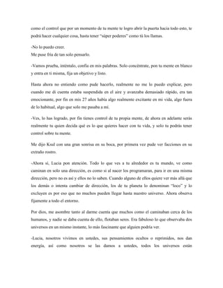 como el control que por un momento de tu mente te logro abrir la puerta hacia todo esto, te
podrá hacer cualquier cosa, hasta tener “súper poderes” como tú los llamas.
-No lo puedo creer.
Me puse fría de tan solo pensarlo.
-Vamos prueba, inténtalo, confía en mis palabras. Solo concéntrate, pon tu mente en blanco
y entra en ti misma, fija un objetivo y listo.
Hasta ahora no entiendo como pude hacerlo, realmente no me lo puedo explicar, pero
cuando me di cuenta estaba suspendida en el aire y avanzaba demasiado rápido, era tan
emocionante, por fin en mis 27 años había algo realmente excitante en mi vida, algo fuera
de lo habitual, algo que solo me pasaba a mí.
-Ves, lo has logrado, por fin tienes control de tu propia mente, de ahora en adelante serás
realmente tu quien decida qué es lo que quieres hacer con tu vida, y solo tu podrás tener
control sobre tu mente.
Me dijo Ksul con una gran sonrisa en su boca, por primera vez pude ver facciones en su
extraño rostro.
-Ahora sí, Lucia pon atención. Todo lo que ves a tu alrededor es tu mundo, ve como
caminan en solo una dirección, es como si al nacer los programaran, para ir en una misma
dirección, pero no es así y ellos no lo saben. Cuando alguno de ellos quiere ver más allá que
los demás o intenta cambiar de dirección, los de tu planeta lo denominan “loco” y lo
excluyen es por eso que no muchos pueden llegar hasta nuestro universo. Ahora observa
fijamente a todo el entorno.
Por dios, me asombre tanto al darme cuenta que muchos como el caminaban cerca de los
humanos, y nadie se daba cuenta de ello, flotaban seres. Era fabuloso lo que observaba dos
universos en un mismo instante, lo más fascinante que alguien podría ver.
-Lucia, nosotros vivimos en ustedes, sus pensamientos ocultos o reprimidos, nos dan
energía, así como nosotros se las damos a ustedes, todos los universos están
 