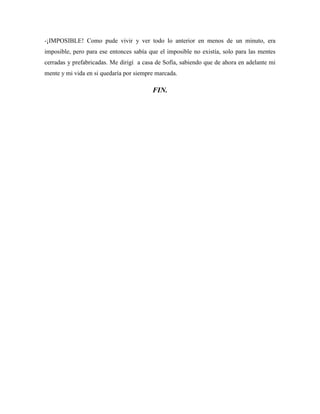 -¡IMPOSIBLE! Como pude vivir y ver todo lo anterior en menos de un minuto, era
imposible, pero para ese entonces sabía que el imposible no existía, solo para las mentes
cerradas y prefabricadas. Me dirigí a casa de Sofía, sabiendo que de ahora en adelante mi
mente y mi vida en si quedaría por siempre marcada.
FIN.
 