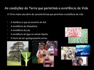 As condições da Terra que permitem a existência de Vida A Terra reúne uma série de características que permitem a existência de vida: A distância a que se encontra do Sol; A existência de Atmosfera; A existência da Lua; A existência de água no estado líquido; O facto de ser geologicamente activa. 