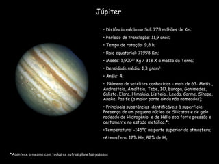 Júpiter Distância média ao Sol: 778 milhões de Km; Período de translação: 11,9 anos; Tempo de rotação: 9,8 h; Raio equatorial: 71998 Km; Massa: 1,900 27  Kg / 318 X a massa da Terra; Densidade média: 1,3 g/cm 3; Anéis: 4; Número de satélites conhecidos - mais de 63: Metis , Andrasteia, Amalteia, Tebe, IO, Europa, Ganimedes, Calisto, Elara, Himalaia, Lisiteia,, Leeda, Carme, Sínope, Anake, Pasife (a maior parte ainda não nomeados); Principais substâncias identificáveis à superfície: Presença de um pequeno núcleo de Silicatos e de gelo rodeado de Hidrogénio  e de Hélio sob forte pressão e certamente no estado metálico.*; Temperatura: -145ºC na parte superior da atmosfera; Atmosfera: 17% He, 82% de H 2. *Acontece o mesmo com todos os outros planetas gasosos 