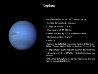 Neptuno Distância média ao Sol: 4500 milhões de Km; Período de translação: 166 anos;  Tempo de rotação: 17,8 h; Raio equatorial: 24 300 Km; Massa: 1,0247 26  Kg / 17 X a massa da Terra; Densidade média: 1,7 g/cm 3; Anéis: 4; Número de Satélites conhecidos mais de 8: Nereide, Náide, Talassa, Lepina, Galateia, Larissa, Proteu, Tritão; Temperatura: -193ºC na parte superior da atmosfera; Atmosfera: 74% H 2 , 25% He,  1% de CH 4  (explica o tom azulado); Os ventos de Neptuno são os mais rápidos do Sistema Solar atingindo 2000 Km/h. 