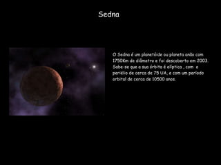 Sedna O Sedna é um planetóide ou planeta anão com 1750Km de diâmetro e foi descoberto em 2003. Sabe-se que a sua órbita é elíptica , com  o periélio de cerca de 75 UA, e com um período orbital de cerca de 10500 anos. 