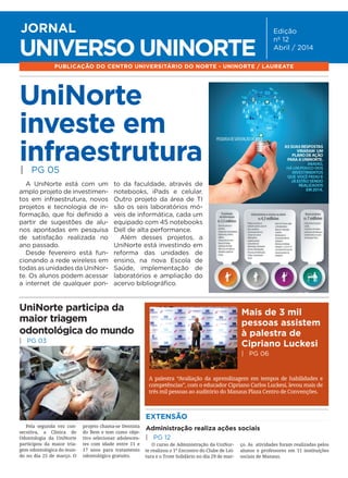 ABRIL2014
Jornal Universo UniNorte | www.uninorte.com.br
1
UNIVERSO UNINORTE
JORNAL Edição
nº 12
Abril / 2014
PUBLICAÇÃO DO CENTRO UNIVERSITÁRIO DO NORTE - UNINORTE / LAUREATE
UniNorte
investe em
infraestrutura
A UniNorte está com um
amplo projeto de investimen-
tos em infraestrutura, novos
projetos e tecnologia de in-
formação, que foi definido a
partir de sugestões de alu-
nos apontadas em pesquisa
de satisfação realizada no
ano passado.
Desde fevereiro está fun-
cionando a rede wireless em
todas as unidades da UniNor-
te. Os alunos podem acessar
a internet de qualquer pon-
to da faculdade, através de
notebooks, iPads e celular.
Outro projeto da área de TI
são os seis laboratórios mó-
veis de informática, cada um
equipado com 45 notebooks
Dell de alta performance.
Além desses projetos, a
UniNorte está investindo em
reforma das unidades de
ensino, na nova Escola de
Saúde, implementação de
laboratórios e ampliação do
acervo bibliográfico.
| PG 05
Administração realiza ações sociais
| PG 12
EXTENSÃO
O curso de Administração da UniNor-
te realizou o 1º Encontro do Clube de Lei-
tura e o Trote Solidário no dia 29 de mar-
ço. As atividades foram realizadas pelos
alunos e professores em 11 instituições
sociais de Manaus.
Pela segunda vez con-
secutiva, a Clínica de
Odontologia da UniNorte
participou da maior tria-
gem odontológica do mun-
do no dia 25 de março. O
projeto chama-se Dentista
do Bem e tem como obje-
tivo selecionar adolescen-
tes com idade entre 11 e
17 anos para tratamento
odontológico gratuito.
UniNorte participa da
maior triagem
odontológica do mundo
| PG 03
Mais de 3 mil
pessoas assistem
à palestra de
Cipriano Luckesi
| PG 06
A palestra “Avaliação da aprendizagem em tempos de habilidades e
competências”, com o educador Cipriano Carlos Luckesi, levou mais de
três mil pessoas ao auditório do Manaus Plaza Centro de Convenções.
 