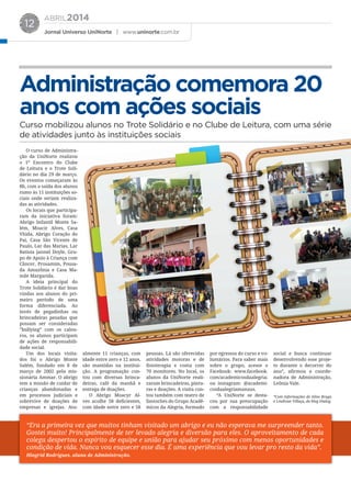 ABRIL2014
Jornal Universo UniNorte | www.uninorte.com.br
12
Administração comemora 20
anos com ações sociais
Curso mobilizou alunos no Trote Solidário e no Clube de Leitura, com uma série
de atividades junto às instituições sociais
O curso de Administra-
ção da UniNorte realizou
o 1º Encontro do Clube
de Leitura e o Trote Soli-
dário no dia 29 de março.
Os eventos começaram às
8h, com a saída dos alunos
rumo às 11 instituições so-
ciais onde seriam realiza-
das as atividades.
Os locais que participa-
ram da iniciativa foram:
Abrigo Infantil Monte Sa-
lém, Moacir Alves, Casa
Vhida, Abrigo Coração do
Pai, Casa São Vicente de
Paulo, Lar das Marias, Lar
Batista Jannel Doyle, Gru-
po de Apoio à Criança com
Câncer, Prosamim, Pousa-
da Amazônia e Casa Ma-
mãe Margarida.
A ideia principal do
Trote Solidário é dar boas
vindas aos alunos do pri-
meiro período de uma
forma diferenciada. Ao
invés de pegadinhas ou
brincadeiras pesadas que
possam ser consideradas
”bullying” com os calou-
ros, os alunos participam
de ações de responsabili-
dade social.
Um dos locais visita-
dos foi o Abrigo Monte
Salém, fundado em 8 de
março de 2002 pela mis-
sionária Ammar. O abrigo
tem a missão de cuidar de
crianças abandonadas e
em processos judiciais e
sobrevive de doações de
empresas e igrejas. Atu-
“Era a primeira vez que muitos tinham visitado um abrigo e eu não esperava me surpreender tanto.
Gostei muito! Principalmente de ter levado alegria e diversão para eles. O aproveitamento de cada
colega despertou o espírito de equipe e união para ajudar seu próximo com menos oportunidades e
condição de vida. Nunca vou esquecer esse dia. É uma experiência que vou levar pro resto da vida”.
Hingrid Rodrigues, aluna de Administração.
almente 11 crianças, com
idade entre zero e 12 anos,
são mantidas na institui-
ção. A programação con-
tou com diversas brinca-
deiras, café da manhã e
entrega de doações.
O Abrigo Moacyr Al-
ves acolhe 58 deficientes,
com idade entre zero e 58
pessoas. Lá são oferecidas
atividades motoras e de
fisioterapia e conta com
70 monitores. No local, os
alunos da UniNorte reali-
zaram brincadeiras, pintu-
ras e doações. A visita con-
tou também com teatro de
fantoches do Grupo Acadê-
micos da Alegria, formado
por egressos do curso e vo-
luntários. Para saber mais
sobre o grupo, acesse o
Facebook: www.facebook.
com/academicosdaalegria;
ou instagram: @academi-
cosdaalegriamanaus.
“A UniNorte se desta-
cou por sua preocupação
com a responsabilidade
social e busca continuar
desenvolvendo esse proje-
to durante o decorrer do
ano”, afirmou a coorde-
nadora de Administração,
Leônia Vale.
*Com informações de Aline Braga
e Lindivan Villaça, do blog Dialog.
 