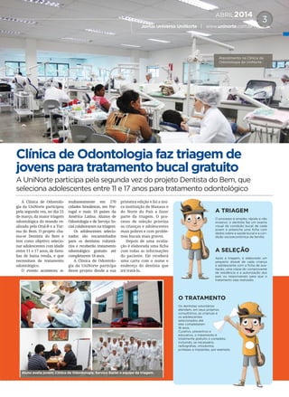ABRIL2014
Jornal Universo UniNorte | www.uninorte.com.br
3
Clínica de Odontologia faz triagem de
jovens para tratamento bucal gratuito
A UniNorte participa pela segunda vez do projeto Dentista do Bem, que
seleciona adolescentes entre 11 e 17 anos para tratamento odontológico
A Clínica de Odontolo-
gia da UniNorte participou
pela segunda vez, no dia 25
de março, da maior triagem
odontológica do mundo re-
alizada pela Oral-B e a Tur-
ma do Bem. O projeto cha-
ma-se Dentista do Bem e
tem como objetivo selecio-
nar adolescentes com idade
entre 11 e 17 anos, de famí-
lias de baixa renda, e que
necessitam de tratamento
odontológico.
O evento aconteceu si-
multaneamente em 270
cidades brasileiras, em Por-
tugal e mais 10 países da
América Latina. Alunos de
Odontologia e de Serviço So-
cial colaboraram na triagem.
Os adolescentes selecio-
nados são encaminhados
para os dentistas voluntá-
rios e receberão tratamento
odontológico gratuito até
completarem 18 anos.
A Clínica de Odontolo-
gia da UniNorte participa
desse projeto desde a sua
primeira edição e foi a úni-
ca instituição de Manaus e
do Norte do País a fazer
parte da triagem. O pro-
cesso de seleção prioriza
as crianças e adolescentes
mais pobres e com proble-
mas bucais mais graves.
Depois de uma avalia-
ção é elaborada uma ficha
com todas as informações
do paciente. Ele receberá
uma carta com o nome e
endereço do dentista que
irá tratá-lo.
Atendimento na Clínica de
Odontologia da UniNorte.
O TRATAMENTO
Os dentistas voluntários
atendem, em seus próprios
consultórios, as crianças e
os adolescentes
selecionados até
eles completarem
18 anos.
Curativo, preventivo e
educativo, o tratamento é
totalmente gratuito e completo,
incluindo, se necessário,
radiografias, ortodontia,
próteses e implantes, por exemplo.
A TRIAGEM
O processo é simples, rápido e não
invasivo: o dentista faz um exame
visual da condição bucal de cada
jovem e preenche uma ficha com
dados sobre a saúde bucal e a con-
dição socioeconômica da família.
A SELEÇÃO
Após a triagem, é elaborado um
pequeno dossiê de cada criança
e adolescente com a ficha de ava-
liação, uma cópia do comprovante
de residência e a autorização dos
pais ou responsáveis para que o
tratamento seja realizado.
O TRATAMENTO
Os dentistas voluntários
atendem, em seus próprios
consultórios, as crianças e
educativo, o tratamento é
totalmente gratuito e completo,
incluindo, se necessário,
radiografias, ortodontia,
próteses e implantes, por exemplo.
Aluno avalia jovem; Clínica de Odontologia; Serviço Social e equipe da triagem.
 