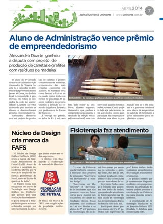 ABRIL2014
Jornal Universo UniNorte | www.uninorte.com.br
7
AlunodeAdministraçãovenceprêmio
de empreendedorismo
Núcleo de Design
cria marca da
FAFS
Fisioterapia faz atendimento
Alessandro Duarte ganhou
a disputa com projeto de
produçãodecanetasegrafites
com resíduos de madeira
O aluno do 6º período
do curso de Administração
Alessandro de Oliveira Du-
arte foi o vencedor do Prê-
mio de Empreendedorismo
James McGuire, no âmbito
local. A competição é pro-
movida em todas as uni-
dades da rede de univer-
sidades Laureate ao redor
do mundo para motivar os
alunos a desenvolverem
projetos empreendedores.
Alessandro desenvol-
veu um projeto de produ-
ção de canetas e grafites
com resíduos de madeiras,
provenientes das mar-
cenarias existentes em
Manaus. O material teria
como destino o lixo ou se-
ria usado como lenha em
fornos de pizzarias. O as-
pecto ecológico do projeto
chamou a atenção da co-
missão julgadora, formada
por professores da Escola
de Negócios.
A entrega do prêmio,
no valor de R$ 1 mil, será
O Núcleo de Design
Gráfico UniNorte (NDU)
criou a marca da Fede-
ração Amazonense de
Futsal (FAFS). Autor do
projeto, o estagiário Lu-
cas Brelaz afirma que “a
marca foi inspirada nas
formas geométricas do
futsal, como as linhas da
quadra e da bola”.
O Núcleo conta com
estagiários do curso de
Tecnologia em Design
Gráfico da UniNorte,
que passam por uma
avaliação de nivelamen-
to para integrar a equi-
pe de designers e são co-
ordenados sempre por
um especialista da área,
que juntos atuam em to-
dos os projetos.
O Núcleo está fina-
lizando a elaboração
do manual de identida-
de visual da marca da
FAFS, com as aplicações
de papelaria, unifor-
mes etc.
O curso de Fisiotera-
pia da UniNorte começou
a executar dois projetos
de extensão: “Guerreiras
em Movimento” e “Om-
bro Amigo”.
“Guerreiras em Mo-
vimento” é direciona-
do às mulheres que não
possuem recursos finan-
ceiros para manter um
tratamento de câncer na
Fundação Cecon. Essas
mulheres são acolhidas
no Lar das Marias e os
alunos do 7º e 8º períodos
de Fisioterapia vão ao lo-
cal duas vezes por sema-
na, às segundas e quin-
tas-feiras, das 14h às 16h,
realizar avaliação, trata-
mento e dar orientações
para as moradoras do lar.
O projeto Ombro Ami-
go é voltado para pacien-
tes com lesão de ombro,
que receberão atendimen-
to fisioterapêutico na Clí-
nica Escola de Fisioterapia
nas terças e quintas-feiras,
no horário de 14h às 16h.
Participam desse pro-
jeto alunos do 5º e 6º pe-
ríodos sob supervisão da
prof. Raisa Seabra. Serão
realizados procedimentos
de avaliação, tratamento e
orientações.
O público interno que
já apresenta um diagnósti-
co clínico com comprome-
timento da articulação do
ombro podem procurar a
coordenação de Fisiotera-
pia para maiores esclare-
cimentos.
A coordenação de Fi-
sioterapia localiza-se na
Av. Joaquim Nabuco, 1232
(Unidade 1). Telefone para
contato 3212-5014.
feita pelo reitor da Uni-
Norte, Vicente Nogueira.
Alessandro, que ganhou a
competição local, aguarda o
resultado da seleção em ní-
vel internacional, onde con-
corre com alunos de toda a
rede Laureate. Caso o proje-
to dele seja selecionado, ele
irá aos Estados Unidos para
participar da competição e
defender sua ideia. A pre-
miação será de 5 mil dóla-
res e o ganhador receberá
uma oferta de empréstimo
no valor de 50 mil dólares a
juros baixíssimos para im-
plantar o projeto.
ECOLÓGICO - As canetas e graﬁtes produzidos a partir de resíduos de madeira.
TRATAMENTO - Paciente com lesão no ombro passa por atendimento.
 