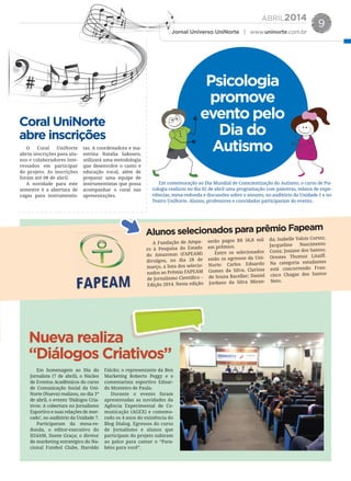ABRIL2014
Jornal Universo UniNorte | www.uninorte.com.br
9
Coral UniNorte
abre inscrições
Nueva realiza
“Diálogos Criativos”
Alunos selecionados para prêmio Fapeam
O Coral UniNorte
abriu inscrições para alu-
nos e colaboradores inte-
ressados em participar
do projeto. As inscrições
foram até 08 de abril.
A novidade para este
semestre é a abertura de
vagas para instrumentis-
tas. A coordenadora e ma-
estrina Natalia Sakouro,
utilizará uma metodologia
que desenvolve o canto e
educação vocal, além de
preparar uma equipe de
instrumentistas que possa
acompanhar o coral nas
apresentações.
Em homenagem ao Dia do
Jornalista (7 de abril), o Núcleo
de Eventos Acadêmicos do curso
de Comunicação Social da Uni-
Norte (Nueva) realizou, no dia 1º
de abril, o evento ‘Diálogos Cria-
tivos: A cobertura no Jornalismo
Esportivo e suas relações de mer-
cado’, no auditório da Unidade 7.
Participaram da mesa-re-
donda, o editor-executivo do
D24AM, Dante Graça; o diretor
de marketing estratégico do Na-
cional Futebol Clube, Haroldo
Falcão; o representante da Ben
Marketing Roberto Peggy e o
comentarista esportivo Eduar-
do Monteiro de Paula.
Durante o evento foram
apresentadas as novidades da
Agência Experimental de Co-
municação (AGEX) e comemo-
rado os 4 anos do existência do
Blog Dialog. Egressos do curso
de Jornalismo e alunos que
participam do projeto subiram
ao palco para cantar o “Para-
béns para você”.
A Fundação de Ampa-
ro à Pesquisa do Estado
do Amazonas (FAPEAM)
divulgou, no dia 28 de
março, a lista dos selecio-
nados ao Prêmio FAPEAM
de Jornalismo Científico –
Edição 2014. Nesta edição
serão pagos R$ 56,8 mil
em prêmios.
Entre os selecionados
estão os egressos da Uni-
Norte: Carlos Eduardo
Gomes da Silva, Clarissa
de Souza Bacellar; Daniel
Jordano da Silva Miran-
da; Isabelle Valois Cortez;
Jacqueline Nascimento
Costa; Josiane dos Santos;
Orestes Thomaz Litaiff.
Na categoria estudantes
está concorrendo Fran-
cisco Chagas dos Santos
Neto.
Em comemoração ao Dia Mundial de Conscientização do Autismo, o curso de Psi-
cologia realizou no dia 02 de abril uma programação com palestras, relatos de expe-
riências, mesa-redonda e discussões sobre o assunto, no auditório da Unidade 1 e no
Teatro UniNorte. Alunos, professores e convidados participaram do evento.
Psicologia
promove
evento pelo
Dia do
Autismo
 