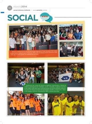 AGOSTO2014
Jornal Universo UniNorte | www.uninorte.com.br
10
SOCIAL
Alunos e professores do curso de Direito prestigiaram o 2º Juri Simulado Félix Valois
Coelho Júnior, realizado pela Ordem dos Advogados do Brasil, Secção Amazonas (OAB
-AM), de 11 a 15 de agosto, no auditório da entidade.
Professores dos cursos da Escola de Negócios, Comunicação e Direito da
UniNorte participaram da ‘Unilíadas’, no dia 11 de julho, no ginásio esportivo
do Rio Negro Clube para uma confraternização de final do primeiro semestre.
Iniciativa do Núcleo de Apoio Psicopedagógico (NAPP), o evento tem o objeti-
vo de integrar e divertir os professores após o término das aulas.
 