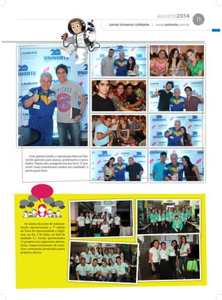 AGOSTO2014
Jornal Universo UniNorte | www.uninorte.com.br
11
Os alunos do curso de Adminis-
tração apresentaram a 7ª edição
da Feira de Oportunidade e Negó-
cios, no dia 3 de julho, no hall da
unidade 11. Foram apresentados
11 projetos nos segmentos alimen-
tícios, reaproveitamento de maté-
rias e artesanato produzidos pelos
próprios alunos.
Com plateia lotada, o astronauta Marcos Pon-
tes fez palestra para alunos, professores e convi-
dados. Depois deu autógrafo em seu livro “É pos-
sível! Como transformar sonhos em realidade” e
posou para fotos.
 