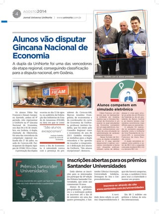 AGOSTO2014
Jornal Universo UniNorte | www.uninorte.com.br
4
Os alunos Fábio Vaz
Franzosi e Dasaev Anequi-
no Azevedo, ambos do 8º
período, irão representar
a UniNorte na 4ª Gincana
Nacional de Economia,
nos dias 04 e 05 de setem-
bro, em Goiânia. A dupla,
chamada de Oikonomia,
foi uma das vencedoras da
competição regional rea-
lizada dia 27 de julho, na
sede do Corecon-AM. Par-
ticiparam da disputa equi-
pes de UFAM, UEA e Ciesa.
A premiação das duplas
ocorreu no dia 13 de agos-
to, no auditório da Federa-
ção das Indústrias do Esta-
do do Amazonas (FIEAM),
na data em que se come-
mora o Dia do Economis-
ta. A solenidade contou
com a presença do pre-
sidente do Corecon-AM,
Marcus Anselmo Evan-
gelista, de economistas e
do coordenador do curso
de Economia da UniNor-
te, professor Antônio Ga-
delha, que foi eleito pelo
Conselho Regional como
o economista do ano de
2013. Gadelha entregou
as medalhas para a dupla
vencedora e fez questão
de ressaltar o compromis-
so e dedicação dos alunos
da UniNorte. “São alunos
excepcionais”, destacou.
Alunos competem em
simulado eletrônico
Alunos vão disputar
Gincana Nacional de
Economia
Inscriçõesabertasparaosprêmios
Santander Universidades
A dupla da UniNorte foi uma das vencedoras
da etapa regional, conseguindo classificação
para a disputa nacional, em Goiânia.
Fábio Franzosi, um dos
alunos que irá representar
a UniNorte em Goiânia,
explica que a Gincana Na-
cional de Economia é um
evento no qual estudantes
de Economia competem
em um jogo eletrônico, me-
dindo conhecimentos por
meio de uma simulação na
administração de variáveis
macroeconômicas.
Nesse formato de Gin-
cana, as duplas competem
entre si. O jogo permite
desenvolver e aplicar con-
ceitos, conciliando a teoria
com situações práticas:
utilizam cartas de defesa,
ataque e crise para simu-
lar as ações de um Ministro
da Fazenda ou de um pre-
sidente do Banco Central
e, ao mesmo tempo, criar
cenários econômicos mais
difíceis para os oponentes.
A seleção foi realiza-
da no semestre passado,
durante visita à UniNorte
do Vice Presidente do Co-
recon-AM, o economista
Francisco de Assis Mou-
rão Júnior.
A dupla vencedora re-
ceberá como prêmio o va-
lor de R$ 3 mil, a segunda
colocada receberá R$ 2 mil
e a terceira R$ 1 mil.
VITÓRIA - Gadelha com os alunos premiados
Estão abertas as inscri-
ções para os interessados
em participar da 10ª edição
dos Prêmios Santander Uni-
versidades, que neste ano
comemoram 10 anos.
Alunos de graduação,
pós-graduação, professo-
res e a instituição podem
se inscrever até o dia 18
de setembro em uma das
quatro premiações, o San-
tander Ciência e Inovação,
Universidade Solidária,
Destaques do Ano e Em-
preendedorismo.
A novi-
dade desta edição no prê-
mio Empreendedorismo é
que não haverá categorias,
ou seja, o candidato é livre
para usar a criatividade e
montar seu projeto.
São R$ 2 milhões em
prêmios e bolsas de estu-
dos internacionais.
“São alunos
excepcionais”.
Antônio Gadelha
Coord. do curso de
Economia
inscreva-se através do site
www.santander.com.br/universidades
 