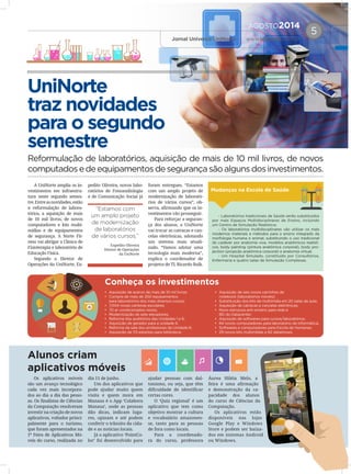 AGOSTO2014
Jornal Universo UniNorte | www.uninorte.com.br
5
UniNorte
traz novidades
para o segundo
semestre
Reformulação de laboratórios, aquisição de mais de 10 mil livros, de novos
computadosedeequipamentosdesegurançasãoalgunsdosinvestimentos.
A UniNorte amplia os in-
vestimentos em infraestru-
tura neste segundo semes-
tre.Entreasnovidades,estão
a reformulação de labora-
tórios, a aquisição de mais
de 10 mil livros, de novos
computadores e kits multi-
mídias e de equipamentos
de segurança. A Norte Fit-
ness vai abrigar a Clínica de
Fisioterapia e laboratório de
Educação Física.
Segundo o Diretor de
Operações da UniNorte, Ex-
pedito Oliveira, novos labo-
ratórios de Fonoaudiologia
e de Comunicação Social já
foram entregues. “Estamos
com um amplo projeto de
modernização de laborató-
rios de vários cursos”, ob-
serva, afirmando que os in-
vestimentos vão prosseguir.
Para reforçar a seguran-
ça dos alunos, a UniNorte
vai trocar as catracas e can-
celas eletrônicas, adotando
um sistema mais atuali-
zado. “Vamos adotar uma
tecnologia mais moderna”,
explica o coordenador de
projetos de TI, Ricardo Balk.
Os aplicativos móveis
são um avanço tecnológico
cada vez mais incorpora-
dos ao dia a dia das pesso-
as. Os finalistas de Ciências
da Computação resolveram
investir na criação de novos
aplicativos, voltados princi-
palmente para o turismo,
que foram apresentados na
1ª Feira de Aplicativos Mó-
veis do curso, realizada no
dia 11 de junho.
Um dos aplicativos que
pode ajudar muito quem
visita e quem mora em
Manaus é o App ‘Colabora
Manaus’, onde as pessoas
dão dicas, indicam luga-
res, opinam e até podem
conferir o trânsito da cida-
de e as notícias locais.
Já o aplicativo ‘PointCo-
lor’ foi desenvolvido para
ajudar pessoas com dal-
tonismo, ou seja, que têm
dificuldade de identificar
certas cores.
O ‘Quiz regional’ é um
aplicativo que tem como
objetivo mostrar a cultura
e vocabulário amazonen-
se, tanto para as pessoas
de fora como locais.
Para a coordenado-
ra do curso, professora
Áurea Hiléia Melo, a
feira é uma afirmação
e demonstração da ca-
pacidade dos alunos
do curso de Ciências da
Computação.
Os aplicativos estão
disponíveis nas lojas
Google Play e Windows
Store e podem ser baixa-
dos em sistemas Android
ou Windows.
Mudanças na Escola de Saúde
Conheça os investimentos
Alunos criam
aplicativos móveis
- Laboratórios tradicionais de Saúde serão substituídos
por mais Espaços Multidisciplinares de Ensino, incluindo
um Centro de Simulação Realística;
- Os laboratórios multidisciplinares vão utilizar os mais
modernos materiais e métodos para o ensino integrado da
morfologia humana e animal, substituindo o uso tradicional
do cadáver por anatomia viva, modelos anatômicos realísti-
cos, body painting (pintura anatômica corporal), body pro-
jection (projeção anatômica corporal) e anatomia virtual.
- Um Hospital Simulado, constituído por Consultórios,
Enfermaria e quatro salas de Simulação Complexas.
•	 Aquisição de acervo de mais de 10 mil livros;
• 	Compra de mais de 200 equipamentos
	 para laboratórios dos mais diversos cursos;
• 	7.004 novas carteiras escolares;
• 	70 ar condicionados novos;
• 	Modernização de sete elevadores;
• 	Reforma dos auditórios das Unidades 1 e 6;
• 	Aquisição de gerador para a unidade 6;
• 	Reforma da sala dos professores da Unidade 6;
• 	Aquisição de 113 estantes para biblioteca;
• 	Aquisição de seis novos carrinhos de
	 notebook (laboratórios móveis)
• 	Substituição dos kits de multimídia em 20 salas de aula;
• 	Aquisição de catracas e cancelas eletrônicas;
• 	Novo estrutura anti-sinistro para rede e
	 BD do Datacenter;
• 	Aquisição de softwares para cursos/laboratórios;
• 	84 novos computadores para laboratório de Informática;
• 	Softwares e computadores para Escola de Humanas;
• 	29 novos kits multimídias e 82 datashows.
“Estamos com
um amplo projeto
de modernização
de laboratórios
de vários cursos.”
Expedito Oliveira
Diretor de Operações
da UniNorte
 