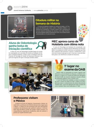 AGOSTO2014
Jornal Universo UniNorte | www.uninorte.com.br
8
Ditadura militar na
Semana de História
Aluna de Odontologia
ganha bolsa de
iniciação científica
O curso de História realizou no início de junho a 13ª Se-
mana de História que tratou sobre a Ditadura Militar e as
histórias de resistência. O evento contou com a presença de
um dos maiores estudiosos do assunto, o Dr. Jorge Ferreira,
da Universidade Federal Fluminense (UFF). Na ocasião foram
comemorados os 13 anos do curso.
O curso de Tecnologia em Hotelaria foi reconhecido com
um ótimo conceito no relatório final do Ministério da Educação
(MEC). Os avaliadores do MEC estiveram na instituição por dois
dias, avaliaram toda estrutura e ementa e certificaram o curso
com nota 4 numa escala que vai até 5. Com isso o curso de Hote-
laria passa a ser referência no estado do Amazonas.
O diretor da Escola de Negócios, Comunicação e Direito, Ge-
raldo Harb, e professores da UniNorte fizeram uma viagem para
o México. A viagem foi uma premiação pelo bom desempenho
acadêmico dos professores que puderam conhecer a Universi-
dade Valle del México (UVM), que integra a Rede Laureate, e lá
compartilharam experiências acadêmicas, além de conhecer e
passear por aquele fantástico país.
Dentre todas as instituições de ensino superior que
oferecem o curso de Direito em Manaus, a UniNorte con-
quistou o 1º lugar no 12º exame da Ordem dos Advogados
do Brasil (OAB), em números absolutos, ficando à frente
de instituições públicas como a UFAM e UEA.
O curso de Direito tem auxiliado os alunos na prepara-
ção para o exame da Ordem da OAB e realizou um simu-
lado para testar os conhecimentos dos alunos denominado
“Desafio OAB”. A prova foi aplicada para todos os alunos do
curso e também valeu como média para a 3ª ARE.
A aluna do curso de Odontologia Grazielle Magno de Araújo
foi contemplada com uma bolsa de estudo da Fundação de Am-
paro à Pesquisa (Fapeam). A bolsa é para a Fundação Centro de
Controle de Oncologia do Estado do Amazonas (FCecom) e faz
parte do Programa de Apoio à Iniciação Científica (PAIC).
MEC aprova curso de
Hotelaria com ótima nota
Professores visitam
o México
1º lugar no
examedaOAB
 