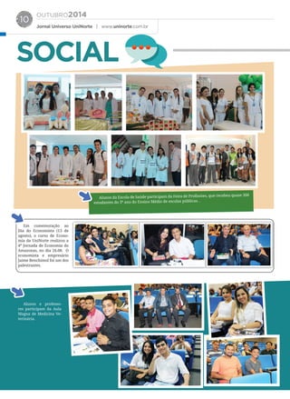 OUTUBRO2014
Jornal Universo UniNorte | www.uninorte.com.br
10
SOCIAL
Alunos da Escola de Saúde participam da Feira de Profissòes, que recebeu quase 300
estudantes do 3º ano do Ensino Médio de escolas públicas. .
Em comemoração ao
Dia do Economista (13 de
agosto), o curso de Econo-
mia da UniNorte realizou a
4ª Jornada de Economia do
Amazonas, no dia 26.08. O
economista e empresário
Jaime Benchimol foi um dos
palestrantes.
Alunos e professo-
res participam da Aula
Magna de Medicina Ve-
terinária.
 