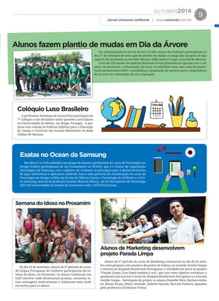 OUTUBRO2014
Jornal Universo UniNorte | www.uninorte.com.br
9
Em comemoração ao Dia da Árvore (21.09), alunos da UniNorte participaram no
dia 27 de setembro de uma ação de plantio de mudas ao longo das margens do Iga-
rapé do 40, localizado na Avenida Manaus 2000, bairro Crespo, Zona Sul de Manaus.
Cerca de 530 mudas de espécies ﬂorestais foram plantadas no igarapé com o ob-
jetivo de promover a arborização do local, reconhecido como uma área de preser-
vação permanente (APP), e sensibilizar a população do entorno para a importância
de árvores na valorização de rios e igarapés.
A professora Nataliana de Souza Paiva participou do
7º Colóquio Luso Brasileiro sobre questões curriculares
na Universidade do Minho, em Braga, Portugal. A pes-
quisa está voltada às Políticas Públicas para a Educação
do Campo e Currículo das Escolas Ribeirinhas da Rede
Pública de Manaus.
No dia 24 de setembro, alunos do 6º período do curso
de Língua Portuguesa da UniNorte participaram da Se-
mana do Idoso, no Prosamim. Os alunos realizaram um
Café Literário onde declamaram poemas, cantaram, le-
ram mensagens motivacionais e realizaram uma tarde
recreativa para os idosos.
Alunos do 6° período do curso de Marketing começaram no dia 01 de outu-
bro uma pesquisa com usuários de pontos de ônibus, na avenida Getúlio Vargas
e entorno do Hospital Beneficente Portuguesa. A atividade faz parte do projeto
“Parada Limpa, Esse Papel também é seu”, que tem como objetivo revitalizar o
quadrante que envolve o muro do Hospital Beneficente Portuguesa e a avenida
Getúlio Vargas. Participam do projeto os alunos Danielle Silva, Barbara Raila-
ne, Renan Nunes, Mário Andrade, Andrew Harada, Marcelo Pacheco, apoiados
pela professora Christiane Freitas.
Nos dias 15 e 19 de setembro um grupo de alunos e professores do curso de Tecnologia em
Design Gráfico participaram de um treinamento no OCEAN, que é o Centro de Capacitação
Tecnológica da Samsung, com o objetivo de conhecer os princípios para o desenvolvimento
de jogos eletrônicos e aplicativos Android. Essa é uma parceria da coordenação do curso de
Tecnologia em Design Gráfico da Escola de Ciências Exatas e Tecnologia da UniNorte e o Oce-
an Samsung, através do professor Jucimar Maia da Silva Jr., da Escola Superior de Tecnologia
(EST) da Universidade do Estado do Amazonas onde o OCEAN funciona.
Alunos fazem plantio de mudas em Dia da Árvore
Colóquio Luso Brasileiro
SemanadoIdosonoProsamim
Alunos de Marketing desenvolvem
projeto Parada Limpa
Exatas no Ocean da Samsung
 