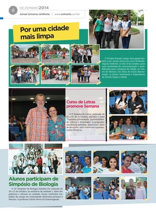 DEZEMBRO2014
Jornal Universo UniNorte | www.uninorte.com.br
8
O ‘Projeto Parada Limpa: Esse papel tam-
bém é seu’ reuniu alunos do curso de Marke-
ting da UniNorte, no dia 23 de outubro, para
uma caminhada de conscientização e sensi-
bilização para a limpeza da cidade, no Cen-
tro de Manaus. Em clima de muita descon-
tração, os alunos mostraram a importância
de manter limpa a cidade.
A 3ª Semana de Letras, realizada de
03 a 07 de novembro, discutiu o tema
“Transdisciplinaridade: Sustentabilida-
de, Cultura e Tecnologia”. A programa-
ção incluiu palestras, minicursos, salas
de discussão, salas temáticas e apresen-
tações artísticas.
O 14º Simpósio de Biologia (Simbio) foi realizado de
16 a 21 de outubro, no auditório da unidade 1. Além das
palestras e oﬁcinas na unidade, foram realizados tra-
balhos de campo em comunidade ribeirinha próxima à
Manaus. O professor Falcão Neves foi homenageado.
Por uma cidade
mais limpa
Curso de Letras
promove Semana
Alunos participam de
Simpósio de Biologia
 