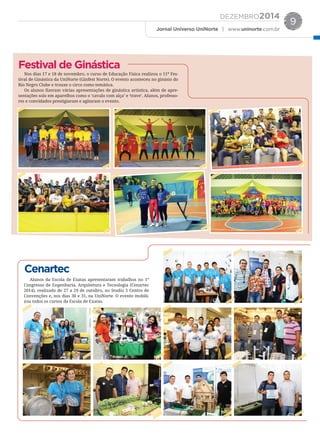 DEZEMBRO2014
Jornal Universo UniNorte | www.uninorte.com.br
9
Nos dias 17 e 18 de novembro, o curso de Educação Física realizou o 11º Fes-
tival de Ginástica da UniNorte (Ginfest Norte). O evento aconteceu no ginásio do
Rio Negro Clube e trouxe o circo como temática.
Os alunos ﬁzeram várias apresentações de ginástica artística, além de apre-
sentações solo em aparelhos como o ‘cavalo com alça’ e ‘trave’. Alunos, professo-
res e convidados prestigiaram e agitaram o evento.
Alunos da Escola de Exatas apresentaram trabalhos no 1°
Congresso de Engenharia, Arquitetura e Tecnologia (Cenartec
2014), realizado de 27 a 29 de outubro, no Studio 5 Centro de
Convenções e, nos dias 30 e 31, na UniNorte. O evento mobili-
zou todos os cursos da Escola de Exatas.
Festival de Ginástica
Cenartec
 
