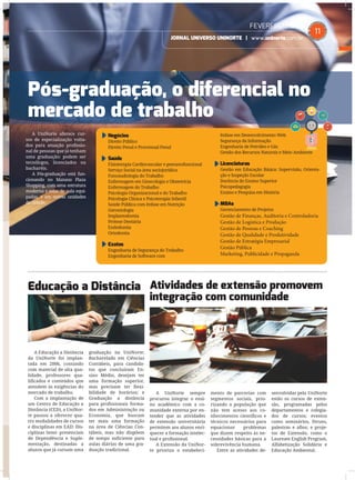 FEVEREIRO2015
JORNAL UNIVERSO UNINORTE | www.uninorte.com.br
11
Educação a Distância Atividades de extensão promovem
integração com comunidade
Pós-graduação, o diferencial no
mercado de trabalho
A Educação a Distância
da UniNorte foi implan-
tada em 2006, contando
com material de alta qua-
lidade, professores qua-
liﬁcados e conteúdos que
atendem às exigências do
mercado de trabalho.
Com a implantação de
um Centro de Educação a
Distância (CED), a UniNor-
te passou a oferecer qua-
tro modalidades de cursos
e disciplinas em EAD: Dis-
ciplinas Semi- presenciais
de Dependência e Suple-
mentação, destinadas a
alunos que já cursam uma
graduação na UniNorte;
Bacharelado em Ciências
Contábeis, para candida-
tos que concluíram En-
sino Médio, desejam ter
uma formação superior,
mas precisam ter ﬂexi-
bilidade de horários; e
Graduação a distância
para proﬁssionais forma-
dos em Administração ou
Economia, que buscam
ter mais uma formação
na área de Ciências Con-
tábeis, mas não dispõem
de tempo suﬁciente para
aulas diárias de uma gra-
duação tradicional.
A UniNorte sempre
procurou integrar o ensi-
no acadêmico com a co-
munidade externa por en-
tender que as atividades
de extensão universitária
permitem aos alunos enri-
quecer a formação intelec-
tual e proﬁssional.
A Extensão da UniNor-
te prioriza o estabeleci-
mento de parcerias com
segmentos sociais, prio-
rizando a população que
não tem acesso aos co-
nhecimentos cientíﬁcos e
técnicos necessários para
equacionar problemas
que dizem respeito às ne-
cessidades básicas para a
sobrevivência humana.
Entre as atividades de-
senvolvidas pela UniNorte
estão os cursos de exten-
são, programadas pelos
departamentos e colegia-
dos de cursos; eventos
como seminários, fóruns,
palestras e aﬁns; e proje-
tos de Extensão, como o
Laureate English Program,
Alfabetização Solidária e
Educação Ambiental.
Negócios
Direito Público
Direito Penal e Processual Penal
Saúde
Fisioterapia Cardiovascular e pneumofuncional
Serviço Social na área sociojurídica
Fonoaudiologia do Trabalho
Enfermagem em Ginecologia e Obstetrícia
Enfermagem do Trabalho
Psicologia Organizacional e do Trabalho
Psicologia Clínica e Psicoterapia Infantil
Saúde Pública com ênfase em Nutrição
Gerontologia
Implantodontia
Prótese Dentária
Endodontia
Ortodontia
Exatas
Engenharia de Segurança do Trabalho
Engenharia de Software com
ênfase em Desenvolvimento Web
Segurança da Informação
Engenharia de Petróleo e Gás
Gestão dos Recursos Naturais e Meio Ambiente
Licenciaturas
Gestão em Educação Básica: Supervisão, Orienta-
ção e Inspeção Escolar
Docência do Ensino Superior
Psicopedagogia
Ensino e Pesquisa em História
MBAs
Gerenciamento de Projetos
Gestão de Finanças, Auditoria e Controladoria
Gestão de Logística e Produção
Gestão de Pessoas e Coaching
Gestão de Qualidade e Produtividade
Gestão de Estratégia Empresarial
Gestão Pública
Marketing, Publicidade e Propaganda
A UniNorte oferece cur-
sos de especialização volta-
dos para atuação proﬁssio-
nal de pessoas que já tenham
uma graduação: podem ser
tecnólogos, licenciados ou
bacharéis.
A Pós-graduação está fun-
cionando no Manaus Plaza
Shopping, com uma estrutura
moderna e salas de aula equi-
padas, e em outras unidades
da cidade.
 