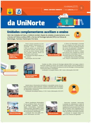 FEVEREIRO2015
JORNAL UNIVERSO UNINORTE | www.uninorte.com.br
5
Além das Unidades de Ensino, a UniNorte também dispõe de unidades complementares, como
o Núcleo de Práticas Jurídicas (NPJ), o Serviço de Psicologia Aplicada (SPA) e as Clínicas de
Odontologia, Nutrição, Fisioterapia e Farmácia.
Unidades complementares auxiliam o ensino
da UniNorte
Núcleo de Práticas
Jurídicas da
UniNorte (NPJ)
Serviço de Psicologia
Aplicada (SPA)
Clínica de Nutrição
Clínica de Fisioterapia Clínica de Farmácia
Clínica de Odontologia
Presta serviços gratuitos de aten-
dimento jurídico e psicossocial à co-
munidade carente. O atendimento
é feito às pessoas com renda de até
três salários mínimos. São oferecidos
serviços nas áreas criminal, família,
cível, juizados especiais, direito ad-
ministrativo, entre outras.
Localização: Rua Major Gabriel, n°
768 – Centro.
Informações: (92) 3212-5082
Fundado em 2004, o Serviço de Psicologia Aplicada (SPA) é um espaço voltado à
formação acadêmica de alunos, que também cumpre função social de atendimento a
pessoas carentes. O SPA propicia aos alunos do curso de Psicologia a vivência proﬁssio-
nal das áreas clínica e comunitária.
Localização: Av. Joaquim Nabuco, 1389 - Centro. Informações: 3212-5169
Atende alunos e funcionários da UniNorte e comunidade carente. Faz ava-
liação do paciente e plano alimentar, combate a obesidade, além de trabalhar
com prevenção e controle de doenças crônicas não-transmissíveis, como diabe-
tes, hipertensão e osteoporose
Localização: Rua Joaquim Nabuco, n° 1225 - Centro. Informações: 3212-5373
Oferece atendimento ﬁsioterapêuti-
co para problemas físicos, decorrentes
de patologias ortopédicas, traumato-
lógicas, reumatológicas, respiratórias,
cardiovasculares, ginecológicas e obsté-
tricas, além de hidroterapia, cinesiotera-
pia (movimentos) e eletroterapia.
Localização: Rua 10 de Julho, 873 -
Centro. Informações: 3212-5014
Desenvolve atividades relacionadas
à produção de medicamentos e ações de
atenção farmacêutica. A clínica dispõe de
equipamentos que permitem fazer vários
tipos de exames, como coagulograma, Fa-
tor RH, dosagem de hormônios de fertili-
dade e da tireóide e marcadores tumorais.
Localização: Av. Joaquim Nabuco, es-
quina com a Huascar de Figueiredo
A Clínica de Odontologia é formada
por um complexo de cinco clínicas que
atendem às diversas disciplinas práticas
dos cursos de graduação e Pós-gradua-
ção em Implantodontia da UniNorte.
O atendimento da clínica é voltado
para pessoas sem condições de custear
um tratamento odontológico. Por isso, é
necessário passar por uma triagem.
Localização: Rua Jonathans Pedrosa,
1122 - Praça 14. Informações: 3212-5354
 