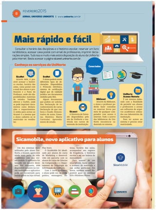 FEVEREIRO2015
JORNAL UNIVERSO UNINORTE | www.uninorte.com.br
8
Um dos sistemas mais
utilizados pelo aluno Uni-
Norte, o Sicanet, agora está
ainda mais perto da vida
acadêmica com sua ver-
são mobile. O aplicativo foi
lançado em janeiro deste
ano. Por enquanto, está
disponível somente na ver-
são Androide e o aplicativo
pode ser encontrado para
baixar grátis na loja virtual
Play Store.
O SicaMobile foi ideali-
zado por alunos do curso
de Marketing e desenvol-
vido em parceria com os
alunos do curso de Ciências
da Computação e o Depar-
tamento de Tecnologia da
Informação da UniNorte.
Com o novo aplicativo,
o aluno pode ver, de modo
prático, mensagens, no-
tícias, horário das aulas,
acompanhar seu registro
de frequência, o histórico
escolar e até ver boletos de
mensalidade.
Para acessar de um
smartphone, basta utilizar
o número de matrícula e
sua senha particular. Em
breve, também estará dis-
ponível para os sistemas
IOS e Windows Phone.
Mais rápido e fácil
Consultar o horário das disciplinas e o histórico escolar, reservar um livro
na biblioteca, acessar caixa postal com email de professores, imprimir decla-
raçõessimples. Tudoisso e muitomaisestáàdisposiçãodoalunodaUniNorte
pela internet. Basta acessar a página sicanet.uninorte.com.br.
Sicamobile, novo aplicativo para alunos
Conheça os serviços da UniNorte
SicaNet
Através dele, é pos-
sível acessar o históri-
co escolar, horário das
aulas, caixa postal com
e-mail dos alunos e pro-
fessores e a Pasta do
Professor, onde são dis-
ponibilizados materiais
de estudos. Também
oferece o SraNet, onde
se pode imprimir docu-
mentos como declara-
ções e requerimentos.
A senha para acesso ao
Sicanet é a mesma que
o aluno cadastra ao se
matricular no vestibu-
lar.
SraNet
O aluno poderá emitir
diferentes tipos de de-
clarações. Disponibiliza
o Protocolo eletrônico,
sistema de certiﬁcação
digital que dá validade
jurídica aos documentos
emitidos pela SRA.
Alguns documentos
que podem ser solicita-
dos: Declaração de re-
conhecimento do curso;
Declaração de que rea-
lizou o Enade; Demons-
trativo de notas; Emen-
tas; Histórico; Matriz
Curricular; Aproveita-
mento de estudo.
Sicaext
A Diretoria de Exten-
são disponibiliza pelo
site da UniNorte a ma-
trícula nos cursos de
extensão da instituição.
Biblionet
Através da Biblionet,
o aluno e professor po-
derão fazer consultas
ou reservar livros por
meio de qualquer com-
putador com acesso à
internet. Todo o acervo
das bibliotecas da Uni-
Norte encontra-se ca-
dastrado no sistema.
UniNorte
Acesso Remoto
É um sistema elabo-
rado com a ﬁnalidade
de permitir aos alunos
e professores o acesso
aos softwares de arqui-
vos acadêmicos utiliza-
dos nos laboratórios da
instituição.
Para ter acesso ao
sistema é preciso estar
matriculado.
Conectados
 