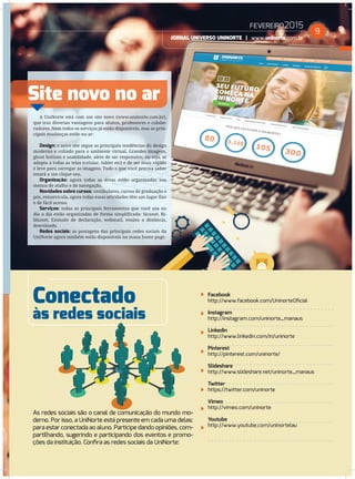 FEVEREIRO2015
JORNAL UNIVERSO UNINORTE | www.uninorte.com.br
9
Conectado
Site novo no ar
às redes sociais
A UniNorte está com um site novo (www.uninorte.com.br),
que traz diversas vantagens para alunos, professores e colabo-
radores. Nem todos os serviços já estão disponíveis, mas as prin-
cipais mudanças estão no ar:
Design: o novo site segue as principais tendências do design
moderno e voltado para o ambiente virtual. Grandes imagens,
ghost bottons e usabilidade, além de ser responsivo, ou seja, se
adapta a todas as telas (celular, tablet etc) e de ser mais rápido
e leve para carregar as imagens. Tudo o que você precisa saber
estará a um clique seu.
Organização: agora todas as áreas estão organizadas nos
menus de atalho e de navegação.
Novidades sobre cursos: vestibulares, cursos de graduação e
pós, rematrícula, agora todas essas atividades têm um lugar ﬁxo
e de fácil acesso.
Serviços: todas as principais ferramentas que você usa no
dia a dia estão organizadas de forma simpliﬁcada: Sicanet, Bi-
blionet, Emissão de declaração, webmail, ensino a distância,
downloads.
Redes sociais: as postagens das principais redes sociais da
UniNorte agora também estão disponíveis na nossa home page.
Facebook
http://www.facebook.com/UninorteOﬁcial
Instagram
http://instagram.com/uninorte_manaus
Linkedin
http://www.linkedin.com/in/uninorte
Pinterest
http://pinterest.com/uninorte/
Slideshare
http://www.slideshare.net/uninorte_manaus
Twitter
https://twitter.com/uninorte
Vimeo
http://vimeo.com/uninorte
Youtube
http://www.youtube.com/uninortelau
às redes sociais
As redes sociais são o canal de comunicação do mundo mo-
derno. Por isso, a UniNorte está presente em cada uma delas:
para estar conectada ao aluno. Participe dando opiniões, com-
partilhando, sugerindo e participando dos eventos e promo-
ções da instituição. Conﬁra as redes sociais da UniNorte:
 