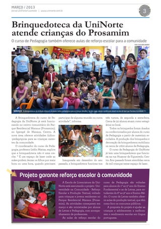 MARÇO / 2013
Jornal UniNorte/Laureate | www.uninorte.com.br                                                                                                                                                3

Brinquedoteca da UniNorte
atende crianças do Prosamim
O curso de Pedagogia também oferece aulas de reforço escolar para a comunidade
                                                                                                                                                                               FOTOS: ASSESSORIA UNINORTE




 SERVIÇO As brinquedotecas da UniNorte oferecem atividades lúdico-pedagógicas para as crianças (detalhe). Na foto maior, alunos e professores atuam na área de lazer que funciona na unidade 11.


    A Brinquedoteca do curso de Pe-                              participar de alguma reunião ou outra                               três turnos, de segunda a sexta-feira.
dagogia da UniNorte já está funcio-                              atividade”, informa.                                                Cerca de 50 alunos atuam como estagi-
nando no centro comunitário do Par-                                                                                                  ários no local.
que Residencial Manaus (Prosamim),                                                                                                       Todos os brinquedos foram doados
no Igarapé de Manaus, Centro. A                                                                                                      ou confeccionados por alunos do curso
nova área oferece atividades lúdico-                                                                                                 de Pedagogia a partir de materiais re-
-pedagógicas para as crianças caren-                                                                                                 ciclados. A produção dos brinquedos e
tes da comunidade.                                                                                                                   decoração da brinquedoteca mobilizou
    O coordenador do curso de Peda-                                                                                                  os cerca de 1.600 alunos de Pedagogia.
gogia, professor Lédio Matias, explica                                                                                                   O curso de Pedagogia do UniNorte
que a brinquedoteca não é uma cre-                                                                                                   já tem uma brinquedoteca que funcio-
che. “ É um espaço de lazer onde as                                                                                                  na na rua Huascar de Figueiredo, Cen-
mães podem deixar os filhos por meia                                Inaugurada em dezembro do ano                                    tro. Ano passado foram atendidas cerca
hora ou uma hora, quando precisam                                passado, a brinquedoteca funciona nos                               de mil crianças nesse espaço de lazer.



         Projeto garante reforço escolar à comunidade
                                                                    A Escola de Licenciatura da Uni-                              curso de Pedagogia são voltadas
                                                                 Norte está executando o projeto Uni-                             para alunos do 1º ao 5º ano do Ensino
                                                                 versidade na Comunidade - Reforço                                Fundamental e as de Letras, para es-
                                                                 Escolar e Produção Textual, voltado                              tudantes do 6º ao 9º ano e Ensino Mé-
                                                                 para crianças e jovens residentes no                             dio. O curso de Letras também ofere-
                                                                 Parque Residencial Manaus (Prosa-                                ce aulas de produção textual, que têm
                                                                 mim). As atividades começaram em                                 como foco os concursos públicos.
                                                                 março e são ministradas por alunos                                   A proposta do projeto é ajudar as
                                                                 de Letras e Pedagogia, com acompa-                               crianças e adolescentes a melhora-
                                                                 nhamento de professores.                                         rem o rendimento escolar em língua
                                                                    As aulas de reforço escolar do                                portuguesa.
 