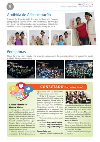MARÇO / 2013
  8                                                                                  Jornal UniNorte/Laureate | www.uninorte.com.br




Acolhida de Administração
O curso de Administração fez uma acolhida aos calouros
com palestras sobre a profissão e uma mostra da evolução
dos meios de comunicação, apresentada por dois alunos
vestidos com roupas de época, que posaram para fotos.




Formaturas
Março foi o mês das colações de grau de vários cursos. Desejamos a todos os formandos muito
sucesso na vida profissional.




                                                    CONECTADO Por Larissa Cruz*
                                                Ópera fizeram o seu e os alunos da Uni-
                                                Norte também não ficaram atrás.
                                                    No dia 28 de fevereiro, a turma de
                                                Design Gráfico DGN05S1 publicou a sua
                                                versão do vídeo no youtube, sendo os
                                                primeiros a participar da brincadeira. A
  Alunos aderem ao                              turma de Educação Física EFN07SI tam-       origem ao fenômeno foi feito pelo vlog-
  Harlem Shake                                  bém publicou o seu no dia 15 de março,      ger Filthy Frank, com o nome de Do the
      Começaram as aulas, passou o Car-         contabilizando até o momento, 1240          Harlem Shake (algo como “faça o harlem
  naval e até a Páscoa e ainda se fala do fe-   visualizações. No dia 17 de março, foi a    shake”), no mês de fevereiro. Mas, a for-
  nômeno viral Harlem Shake. Muita gente        vez de outra turma de Design, DTN10S1,      ma final como conhecemos hoje foi feita
  entrou na onda de fazer um vídeo de 30        fazer o seu.                                pelo usuário The Sunny Coast Skate e o
  segundos, com uma pessoa fantasiada               Você pode assistir aos vídeos nos se-   meme se espalhou.
  dançando sozinha nos primeiros segun-         guintes links:                              Mas não confunda...
  dos, para depois ser acompanhada por              DTN10S1 - http://bit.ly/Xqo5lw              O ‘harlem’ é uma dança nascida no
  uma explosão de amigos dançando lou-              EFN07SI - http://bit.ly/YTwzQi          bairro de nome Harlem, em Nova York,
  camente ao som da música Harlem Shake,            DGN05S1- http://bit.ly/14Fgku3          que ficou bem famosa nos anos 80 com o
  do músico-eletrônico Baauer.                                                              clip Let’s Get it, do G Dep.
      O meme fez tanto sucesso que até          Harlem Shake who?                               * Larissa é analista de mídias sociais e egres-
  os integrantes do Festival Amazonas de          Segundo a ‘interweb’, o vídeo que deu     sa da UniNorte.
 