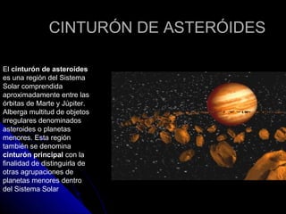CINTURÓN DE ASTERÓIDES

El cinturón de asteroides
es una región del Sistema
Solar comprendida
aproximadamente entre las
órbitas de Marte y Júpiter.
Alberga multitud de objetos
irregulares denominados
asteroides o planetas
menores. Esta región
también se denomina
cinturón principal con la
finalidad de distinguirla de
otras agrupaciones de
planetas menores dentro
del Sistema Solar
 