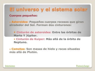 El universo y el sistema solar
Cuerpos pequeños:
o Asteroides: Pequeños cuerpos rocosos que giran
alrededor del Sol. Forman dos cinturones:
• Cinturón de asteroides: Entre las órbitas de
Marte Y Júpiter.
• Cinturón de Kuiper: Más allá de la órbita de
Neptuno.
o Cometas: Son masas de hielo y rocas situadas
más allá de Plutón.
PiensoyJuego
Internenes
 