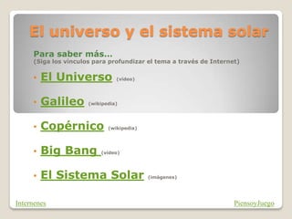 El universo y el sistema solar
Para saber más…
(Siga los vínculos para profundizar el tema a través de Internet)
• El Universo (vídeo)
• Galileo (wikipedia)
• Copérnico (wikipedia)
• Big Bang (vídeo)
• El Sistema Solar (imágenes)
PiensoyJuego
Internenes
 