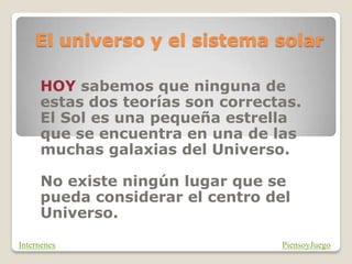 El universo y el sistema solar
HOY sabemos que ninguna de
estas dos teorías son correctas.
El Sol es una pequeña estrella
que se encuentra en una de las
muchas galaxias del Universo.
No existe ningún lugar que se
pueda considerar el centro del
Universo.
PiensoyJuego
Internenes
 