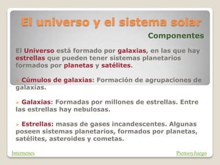 El universo y el sistema solar
Componentes
El Universo está formado por galaxias, en las que hay
estrellas que pueden tener sistemas planetarios
formados por planetas y satélites.
 Cúmulos de galaxias: Formación de agrupaciones de
galaxias.
 Galaxias: Formadas por millones de estrellas. Entre
las estrellas hay nebulosas.
 Estrellas: masas de gases incandescentes. Algunas
poseen sistemas planetarios, formados por planetas,
satélites, asteroides y cometas.
PiensoyJuego
Internenes
 