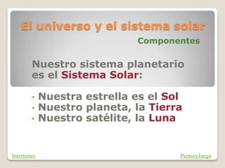 El universo y el sistema solar
Componentes
Nuestro sistema planetario
es el Sistema Solar:
• Nuestra estrella es el Sol
• Nuestro planeta, la Tierra
• Nuestro satélite, la Luna
PiensoyJuego
Internenes
 