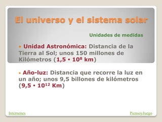 El universo y el sistema solar
Unidades de medidas
• Unidad Astronómica: Distancia de la
Tierra al Sol; unos 150 millones de
Kilómetros (1,5  108 km)
• Año-luz: Distancia que recorre la luz en
un año; unos 9,5 billones de kilómetros
(9,5  1012 Km)
PiensoyJuego
Internenes
 