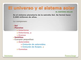 El universo y el sistema solar
EL SISTEMA SOLAR
Es el sistema planetario de la estrella Sol. Se formó hace
5.000 millones de años.
Lo componen:
• Sol
• Planetas
o Interiores
o Exteriores, y
o Enanos
• Satélites
• Cuerpos pequeños:
o Asteroides
• Cinturón de asteroides
• Cinturón de Kuiper, y
o Cometas
PiensoyJuego
Internenes
 