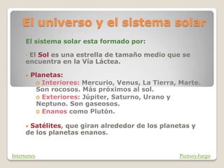 El universo y el sistema solar
El sistema solar esta formado por:
• El Sol es una estrella de tamaño medio que se
encuentra en la Vía Láctea.
• Planetas:
o Interiores: Mercurio, Venus, La Tierra, Marte.
Son rocosos. Más próximos al sol.
o Exteriores: Júpiter, Saturno, Urano y
Neptuno. Son gaseosos.
o Enanos como Plutón.
• Satélites, que giran alrededor de los planetas y
de los planetas enanos.
PiensoyJuego
Internenes
 