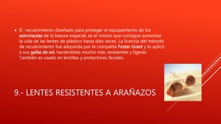 9.- LENTES RESISTENTES A ARAÑAZOS
 El recubrimiento diseñado para proteger el equipamiento de los
astronautas de la basura espacial, es el mismo que consigue aumentar
la vida de las lentes de plástico hasta diez veces. La licencia del método
de recubrimiento fue adquirida por la compañía Foster Grant y lo aplicó
a sus gafas de sol, haciéndolas mucho más resistentes y ligeras.
También es usado en lentillas y protectores faciales.
 