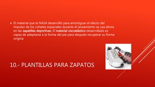 10.- PLANTILLAS PARA ZAPATOS
 El material que la NASA desarrolló para amortiguar el efecto del
impulso de los cohetes espaciales durante el lanzamiento se usa ahora
en las zapatillas deportivas. El material viscoelástico desarrollado es
capaz de adaptarse a la forma del pie para después recuperar su forma
origina
 