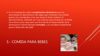 3.- COMIDA PARA BEBES
 En la investigación sobre complementos alimenticios para los
astronautas se descubrieron dos algas que contenían unos ácidos
grasos muy semejantes a los que posee la leche materna. El
descubrimiento, realizado por una empresa patrocinada por la NASA,
sirve ahora como base para una fórmula de enriquecimiento de la
alimentación infantil llamada Formulaid, y se considera fundamental
para el desarrollo del bebé
 